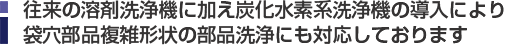 往来の溶剤洗浄機に加えて炭化水素洗浄機の導入により袋穴部品複雑形状の部品洗浄にも対応しております